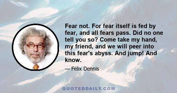 Fear not. For fear itself is fed by fear, and all fears pass. Did no one tell you so? Come take my hand, my friend, and we will peer into this fear's abyss. And jump! And know.