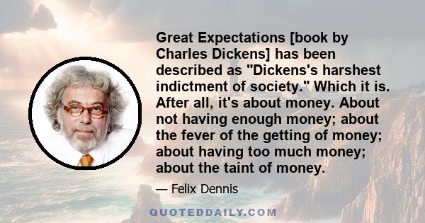 Great Expectations [book by Charles Dickens] has been described as Dickens's harshest indictment of society. Which it is. After all, it's about money. About not having enough money; about the fever of the getting of