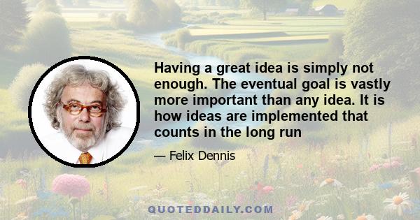 Having a great idea is simply not enough. The eventual goal is vastly more important than any idea. It is how ideas are implemented that counts in the long run