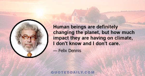 Human beings are definitely changing the planet, but how much impact they are having on climate, I don't know and I don't care.