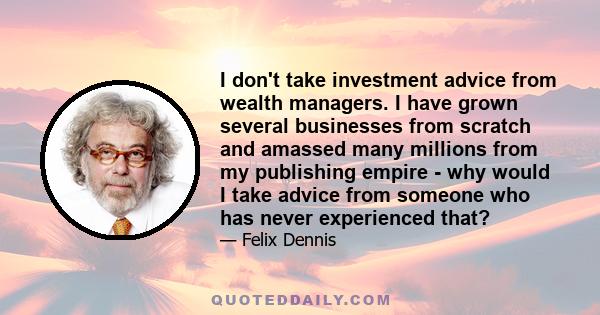 I don't take investment advice from wealth managers. I have grown several businesses from scratch and amassed many millions from my publishing empire - why would I take advice from someone who has never experienced that?