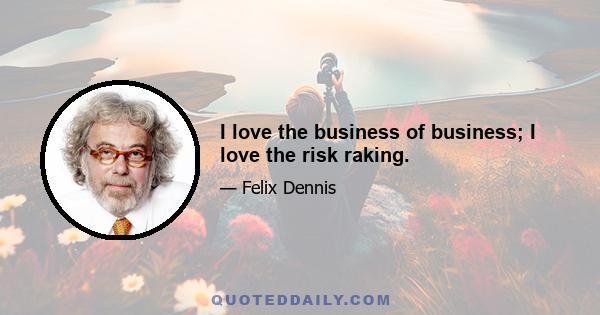 I love the business of business; I love the risk raking.