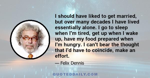 I should have liked to get married, but over many decades I have lived essentially alone. I go to sleep when I'm tired, get up when I wake up, have my food prepared when I'm hungry. I can't bear the thought that I'd