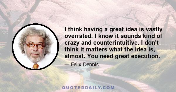 I think having a great idea is vastly overrated. I know it sounds kind of crazy and counterintuitive. I don't think it matters what the idea is, almost. You need great execution.