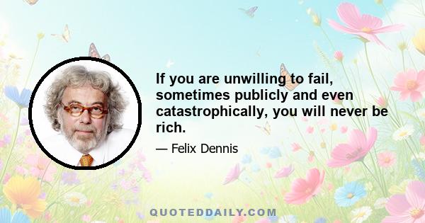 If you are unwilling to fail, sometimes publicly and even catastrophically, you will never be rich.