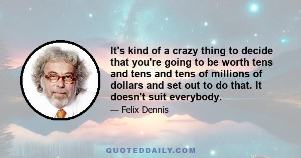 It's kind of a crazy thing to decide that you're going to be worth tens and tens and tens of millions of dollars and set out to do that. It doesn't suit everybody.