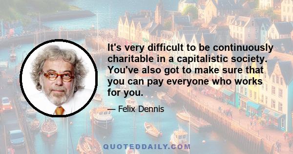 It's very difficult to be continuously charitable in a capitalistic society. You've also got to make sure that you can pay everyone who works for you.