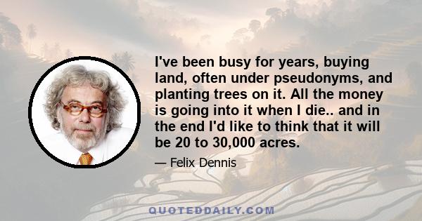 I've been busy for years, buying land, often under pseudonyms, and planting trees on it. All the money is going into it when I die.. and in the end I'd like to think that it will be 20 to 30,000 acres.