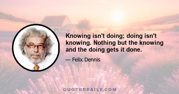 Knowing isn't doing; doing isn't knowing. Nothing but the knowing and the doing gets it done.