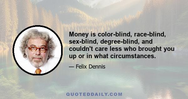 Money is color-blind, race-blind, sex-blind, degree-blind, and couldn't care less who brought you up or in what circumstances.