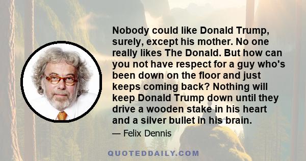 Nobody could like Donald Trump, surely, except his mother. No one really likes The Donald. But how can you not have respect for a guy who's been down on the floor and just keeps coming back? Nothing will keep Donald