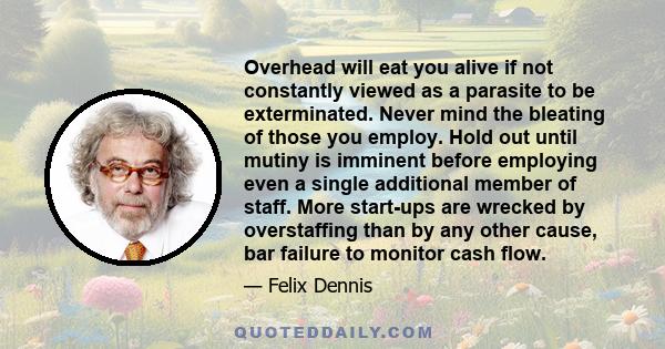 Overhead will eat you alive if not constantly viewed as a parasite to be exterminated. Never mind the bleating of those you employ. Hold out until mutiny is imminent before employing even a single additional member of