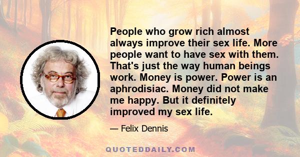 People who grow rich almost always improve their sex life. More people want to have sex with them. That's just the way human beings work. Money is power. Power is an aphrodisiac. Money did not make me happy. But it