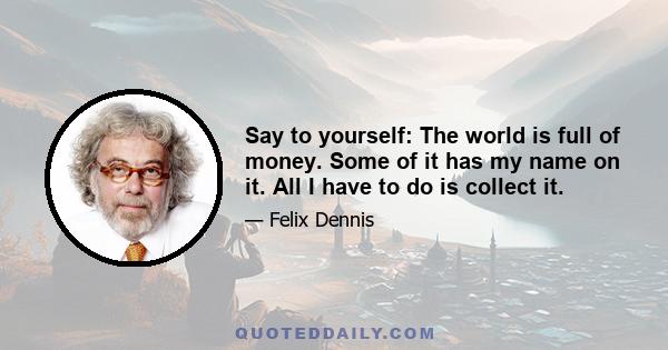 Say to yourself: The world is full of money. Some of it has my name on it. All I have to do is collect it.