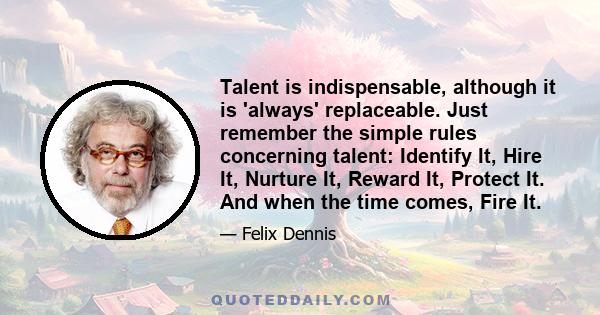 Talent is indispensable, although it is 'always' replaceable. Just remember the simple rules concerning talent: Identify It, Hire It, Nurture It, Reward It, Protect It. And when the time comes, Fire It.