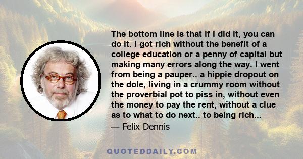 The bottom line is that if I did it, you can do it. I got rich without the benefit of a college education or a penny of capital but making many errors along the way. I went from being a pauper.. a hippie dropout on the