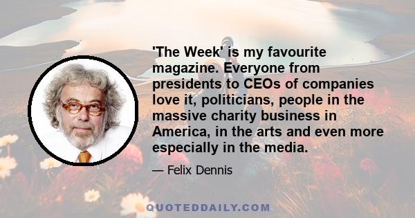 'The Week' is my favourite magazine. Everyone from presidents to CEOs of companies love it, politicians, people in the massive charity business in America, in the arts and even more especially in the media.