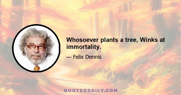 Whosoever plants a tree, Winks at immortality.