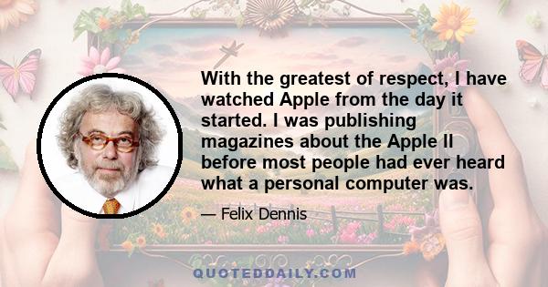 With the greatest of respect, I have watched Apple from the day it started. I was publishing magazines about the Apple II before most people had ever heard what a personal computer was.