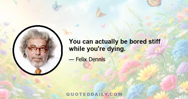 You can actually be bored stiff while you're dying.