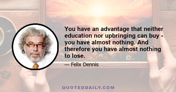 You have an advantage that neither education nor upbringing can buy - you have almost nothing. And therefore you have almost nothing to lose.