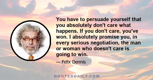 You have to persuade yourself that you absolutely don't care what happens. If you don't care, you've won. I absolutely promise you, in every serious negotiation, the man or woman who doesn't care is going to win.