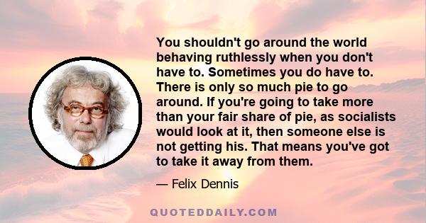You shouldn't go around the world behaving ruthlessly when you don't have to. Sometimes you do have to. There is only so much pie to go around. If you're going to take more than your fair share of pie, as socialists