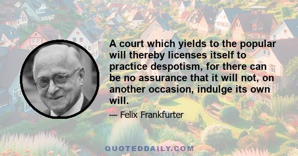 A court which yields to the popular will thereby licenses itself to practice despotism, for there can be no assurance that it will not, on another occasion, indulge its own will.