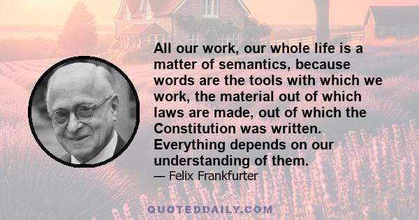 All our work, our whole life is a matter of semantics, because words are the tools with which we work, the material out of which laws are made, out of which the Constitution was written. Everything depends on our