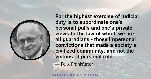 For the highest exercise of judicial duty is to subordinate one's personal pulls and one's private views to the law of which we are all guaradians - those impersonal convictions that made a society a civilized