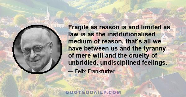 Fragile as reason is and limited as law is as the institutionalised medium of reason, that's all we have between us and the tyranny of mere will and the cruelty of unbridled, undisciplined feelings.