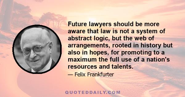 Future lawyers should be more aware that law is not a system of abstract logic, but the web of arrangements, rooted in history but also in hopes, for promoting to a maximum the full use of a nation's resources and