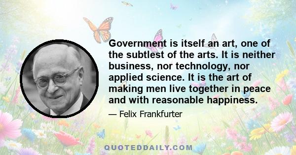 Government is itself an art, one of the subtlest of the arts. It is neither business, nor technology, nor applied science. It is the art of making men live together in peace and with reasonable happiness.