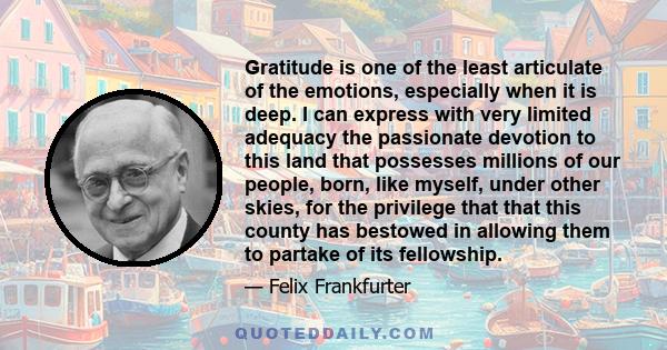 Gratitude is one of the least articulate of the emotions, especially when it is deep. I can express with very limited adequacy the passionate devotion to this land that possesses millions of our people, born, like