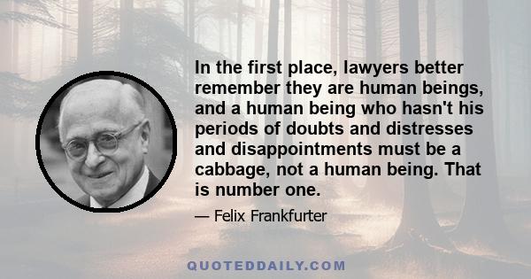 In the first place, lawyers better remember they are human beings, and a human being who hasn't his periods of doubts and distresses and disappointments must be a cabbage, not a human being. That is number one.