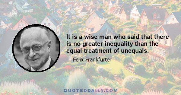 It is a wise man who said that there is no greater inequality than the equal treatment of unequals.