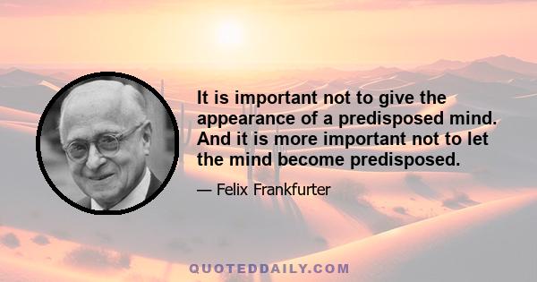 It is important not to give the appearance of a predisposed mind. And it is more important not to let the mind become predisposed.