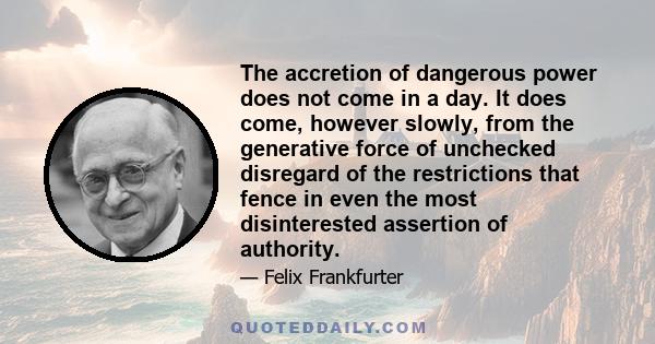 The accretion of dangerous power does not come in a day. It does come, however slowly, from the generative force of unchecked disregard of the restrictions that fence in even the most disinterested assertion of