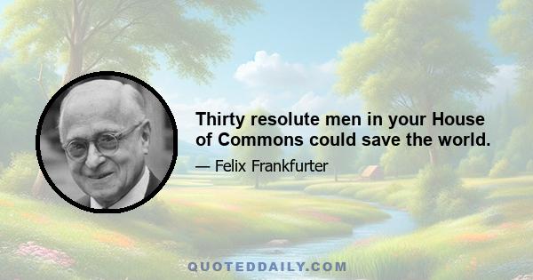 Thirty resolute men in your House of Commons could save the world.