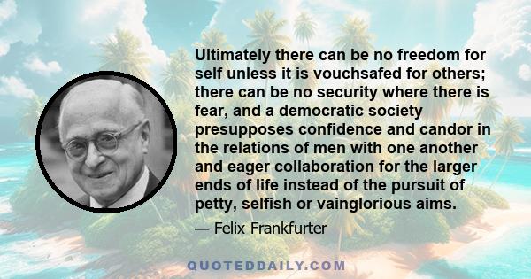 Ultimately there can be no freedom for self unless it is vouchsafed for others; there can be no security where there is fear, and a democratic society presupposes confidence and candor in the relations of men with one