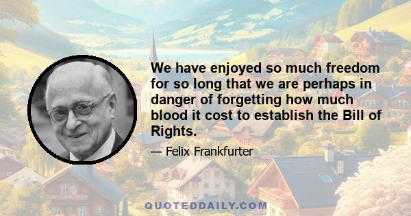 We have enjoyed so much freedom for so long that we are perhaps in danger of forgetting how much blood it cost to establish the Bill of Rights.