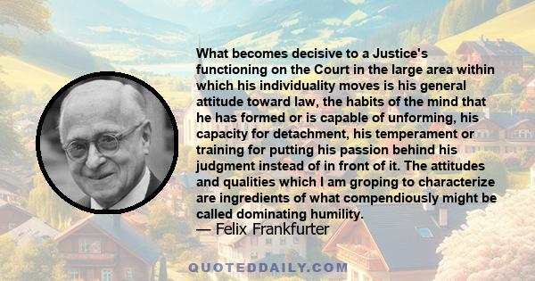 What becomes decisive to a Justice's functioning on the Court in the large area within which his individuality moves is his general attitude toward law, the habits of the mind that he has formed or is capable of