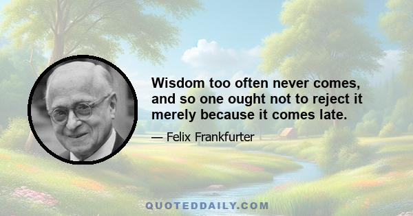 Wisdom too often never comes, and so one ought not to reject it merely because it comes late.