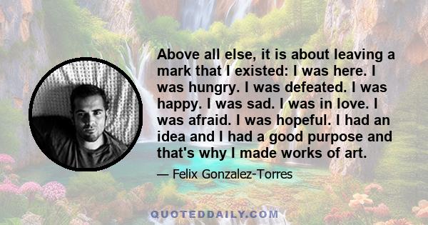 Above all else, it is about leaving a mark that I existed: I was here. I was hungry. I was defeated. I was happy. I was sad. I was in love. I was afraid. I was hopeful. I had an idea and I had a good purpose and that's