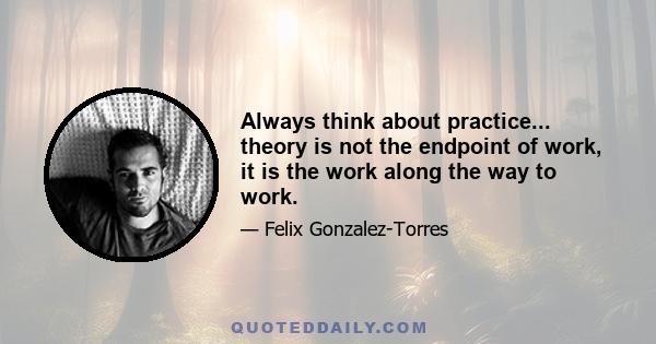 Always think about practice... theory is not the endpoint of work, it is the work along the way to work.