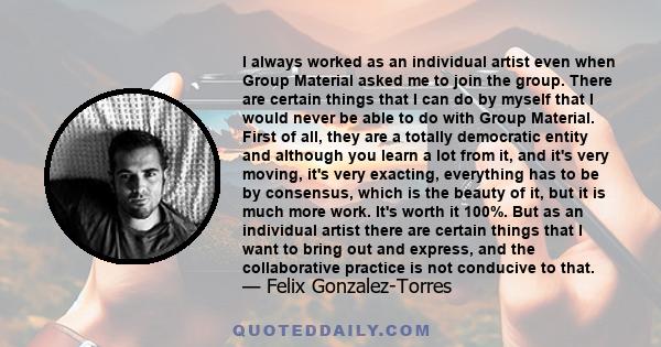 I always worked as an individual artist even when Group Material asked me to join the group. There are certain things that I can do by myself that I would never be able to do with Group Material. First of all, they are