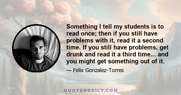 Something I tell my students is to read once; then if you still have problems with it, read it a second time. If you still have problems, get drunk and read it a third time... and you might get something out of it.