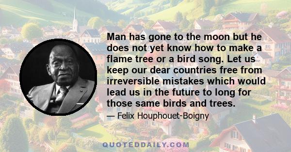 Man has gone to the moon but he does not yet know how to make a flame tree or a bird song. Let us keep our dear countries free from irreversible mistakes which would lead us in the future to long for those same birds