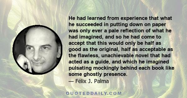 He had learned from experience that what he succeeded in putting down on paper was only ever a pale reflection of what he had imagined, and so he had come to accept that this would only be half as good as the original,