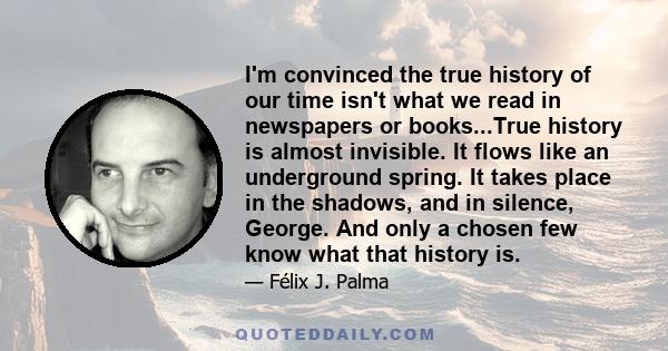 I'm convinced the true history of our time isn't what we read in newspapers or books...True history is almost invisible. It flows like an underground spring. It takes place in the shadows, and in silence, George. And